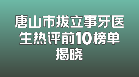 唐山市拔立事牙医生热评前10榜单揭晓