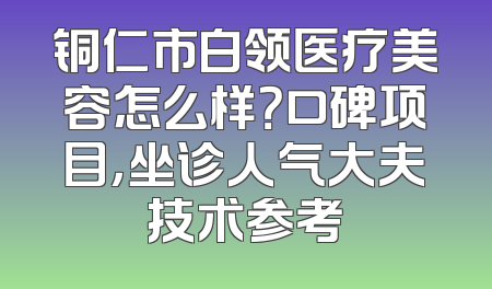 铜仁市白领医疗美容怎么样？口碑项目，坐诊人气大夫技术参考