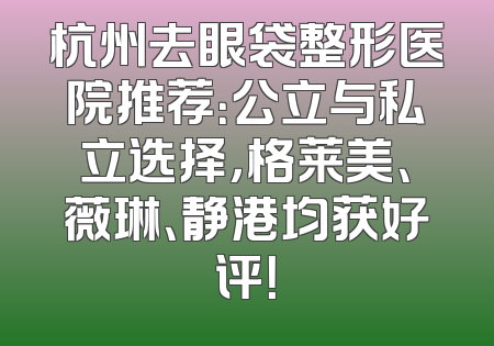 杭州去眼袋整形医院推荐：公立与私立选择，格莱美、薇琳、静港均获好评！