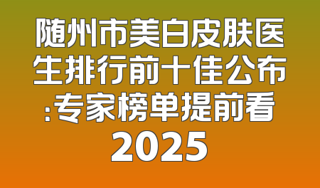 随州市美白皮肤医生排行前十佳公布：专家榜单提前看2025