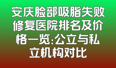 安庆脸部吸脂失败修复医院排名及价格一览：公立与私立机构对比