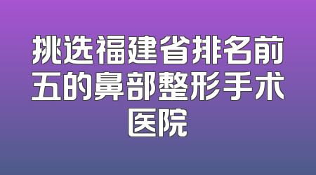 挑选福建省排名前五的鼻部整形手术医院