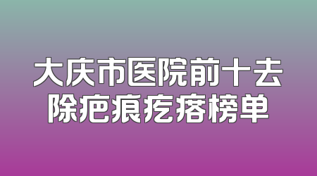 大庆市医院前十去除疤痕疙瘩榜单