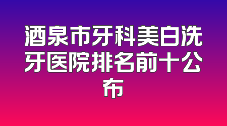 酒泉市牙科美白洗牙医院排名前十公布