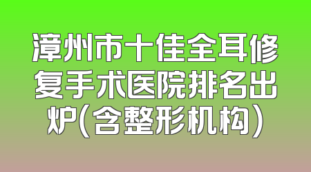漳州市十佳全耳修复手术医院排名出炉（含整形机构）