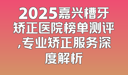 2025嘉兴槽牙矫正医院榜单测评，专业矫正服务深度解析