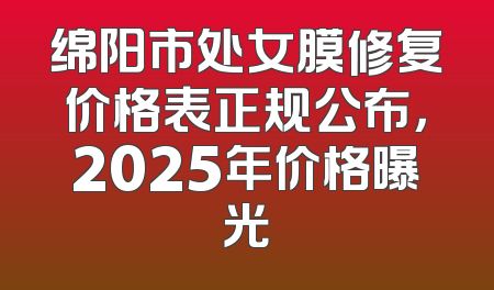 绵阳市处女膜修复价格表正规公布，2025年价格曝光