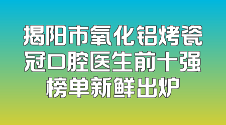 揭阳市氧化铝烤瓷冠口腔医生前十强榜单新鲜出炉
