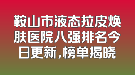 鞍山市液态拉皮焕肤医院八强排名今日更新，榜单揭晓