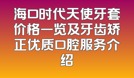 海口时代天使牙套价格一览及牙齿矫正优质口腔服务介绍