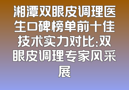 湘潭双眼皮调理医生口碑榜单前十佳技术实力对比：双眼皮调理专家风采展
