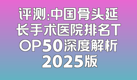 评测：中国骨头延长手术医院排名TOP50深度解析 2025版