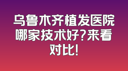 乌鲁木齐植发医院哪家技术好？来看对比！