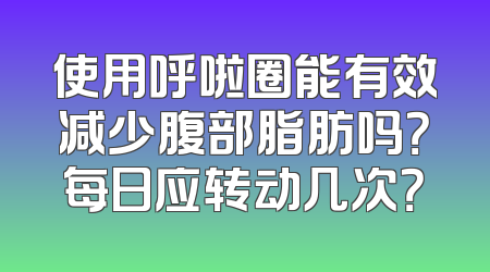 使用呼啦圈能有效减少腹部脂肪吗？每日应转动几次？