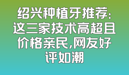 绍兴种植牙推荐：这三家技术高超且价格亲民，网友好评如潮