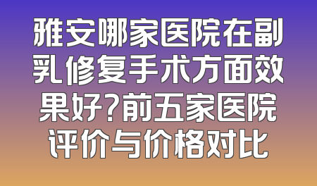 雅安哪家医院在副乳修复手术方面效果好？前五家医院评价与价格对比