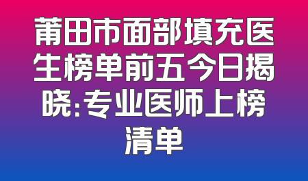 莆田市面部填充医生榜单前五今日揭晓：专业医师上榜清单