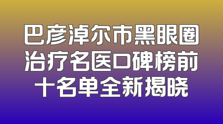 巴彦淖尔市黑眼圈治疗名医口碑榜前十名单全新揭晓