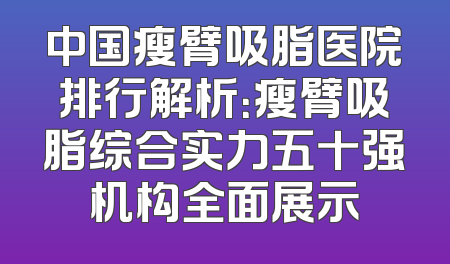 中国瘦臂吸脂医院排行解析：瘦臂吸脂综合实力五十强机构全面展示