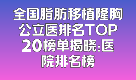 全国脂肪移植隆胸公立医排名TOP20榜单揭晓：医院排名榜