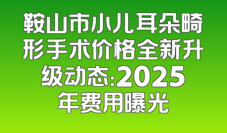 鞍山市小儿耳朵畸形手术价格全新升级动态：2025年费用曝光