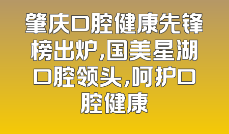 肇庆口腔健康先锋榜出炉，国美星湖口腔领头，呵护口腔健康