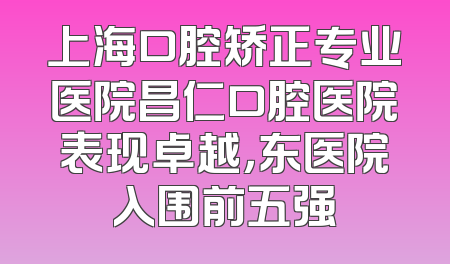 上海口腔矫正专业医院昌仁口腔医院表现卓越，东医院入围前五强