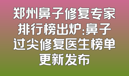郑州鼻子修复专家排行榜出炉：鼻子过尖修复医生榜单更新发布