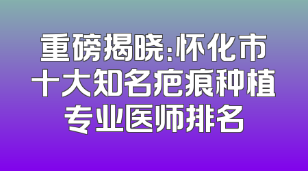 重磅揭晓：怀化市十大知名疤痕种植专业医师排名