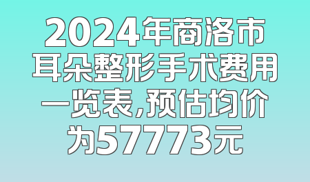 2024年商洛市耳朵整形手术费用一览表，预估均价为57773元