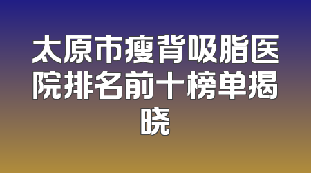 太原市瘦背吸脂医院排名前十榜单揭晓