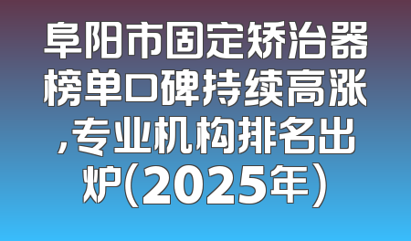 阜阳市固定矫治器榜单口碑持续高涨，专业机构排名出炉（2025年）