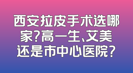 西安拉皮手术选哪家？高一生、艾美还是市中心医院？