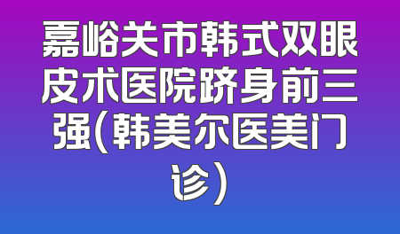 嘉峪关市韩式双眼皮术医院跻身前三强（韩美尔医美门诊）