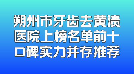 朔州市牙齿去黄渍医院上榜名单前十口碑实力并存推荐