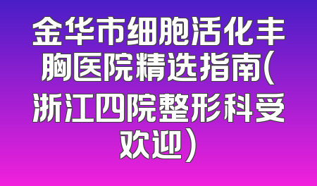 金华市细胞活化丰胸医院精选指南（浙江四院整形科受欢迎）