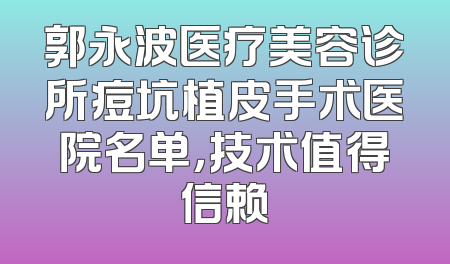 郭永波医疗美容诊所痘坑植皮手术医院名单，技术值得信赖