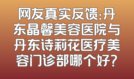 网友真实反馈：丹东晶馨美容医院与丹东诗莉花医疗美容门诊部哪个好？