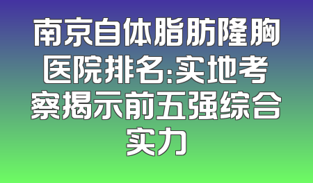 南京自体脂肪隆胸医院排名：实地考察揭示前五强综合实力