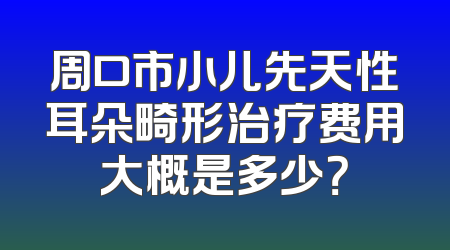 周口市小儿先天性耳朵畸形治疗费用大概是多少？