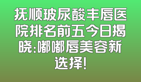抚顺玻尿酸丰唇医院排名前五今日揭晓：嘟嘟唇美容新选择！