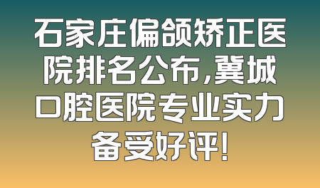 石家庄偏颌矫正医院排名公布，冀城口腔医院专业实力备受好评！