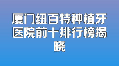 厦门纽百特种植牙医院前十排行榜揭晓