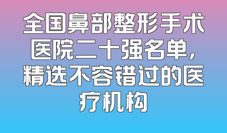 全国鼻部整形手术医院二十强名单，精选不容错过的医疗机构