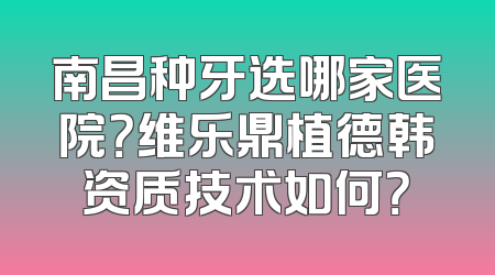 南昌种牙选哪家医院？维乐鼎植德韩资质技术如何？
