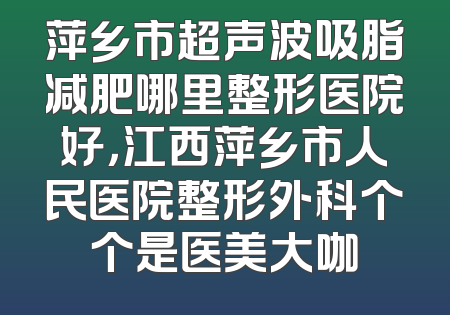 萍乡市超声波吸脂减肥哪里整形医院好，江西萍乡市人民医院整形外科个个是医美大咖