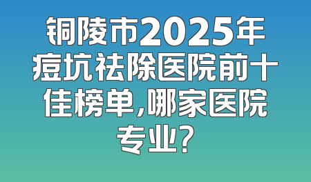 铜陵市2025年痘坑祛除医院前十佳榜单，哪家医院专业？