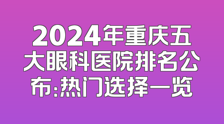 2024年重庆五大眼科医院排名公布：热门选择一览