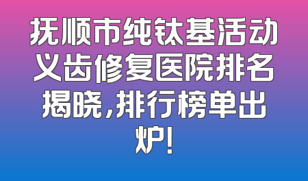 抚顺市纯钛基活动义齿修复医院排名揭晓，排行榜单出炉！