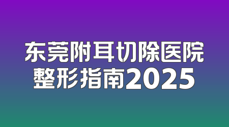 东莞附耳切除医院整形指南2025